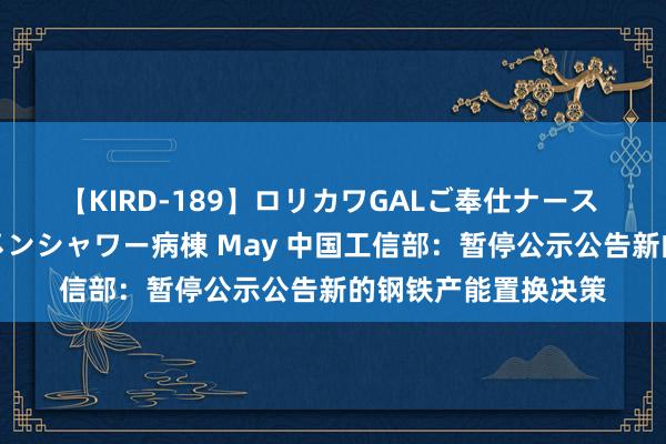 【KIRD-189】ロリカワGALご奉仕ナース 大量ぶっかけザーメンシャワー病棟 May 中国工信部：暂停公示公告新的钢铁产能置换决策