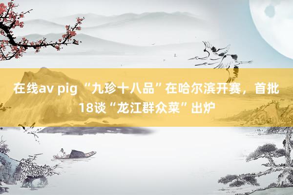 在线av pig “九珍十八品”在哈尔滨开赛，首批18谈“龙江群众菜”出炉