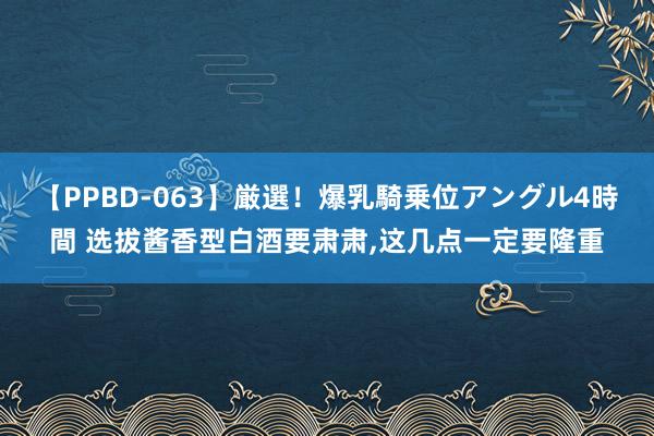 【PPBD-063】厳選！爆乳騎乗位アングル4時間 选拔酱香型白酒要肃肃，这几点一定要隆重