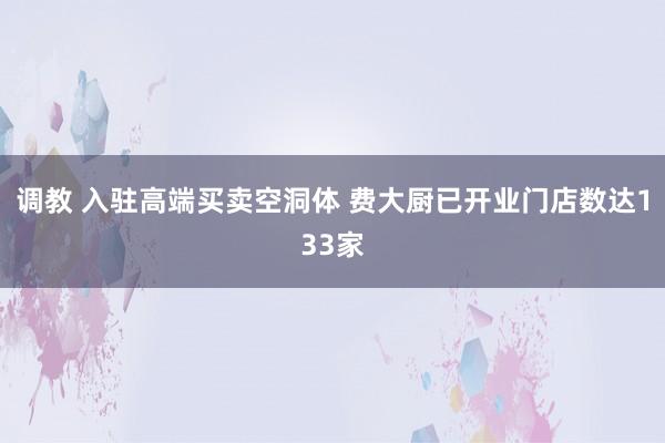 调教 入驻高端买卖空洞体 费大厨已开业门店数达133家