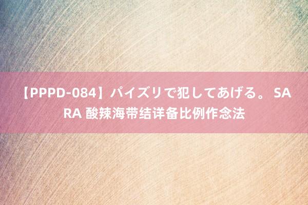 【PPPD-084】パイズリで犯してあげる。 SARA 酸辣海带结详备比例作念法