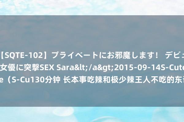 【SQTE-102】プライベートにお邪魔します！ デビューしたてのAV女優に突撃SEX Sara</a>2015-09-14S-Cute&$S-Cute（S-Cu130分钟 长本事吃辣和极少辣王人不吃的东说念主，谁的身材更好？看完就昭着了