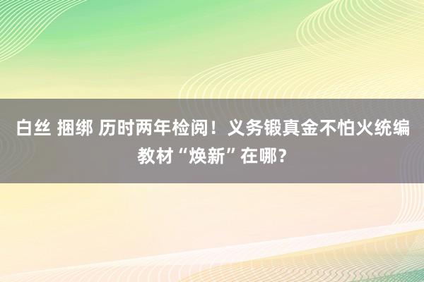 白丝 捆绑 历时两年检阅！义务锻真金不怕火统编教材“焕新”在哪？