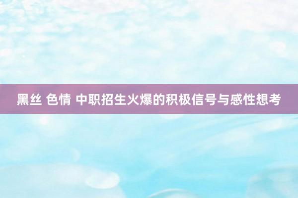 黑丝 色情 中职招生火爆的积极信号与感性想考