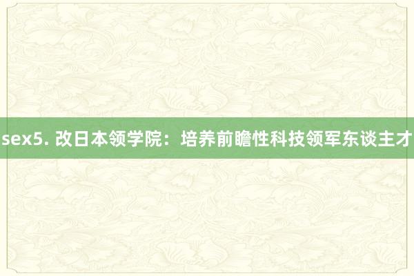 sex5. 改日本领学院：培养前瞻性科技领军东谈主才