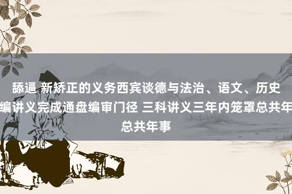 舔逼 新矫正的义务西宾谈德与法治、语文、历史统编讲义完成通盘编审门径 三科讲义三年内笼罩总共年事