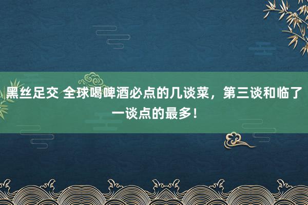 黑丝足交 全球喝啤酒必点的几谈菜，第三谈和临了一谈点的最多！