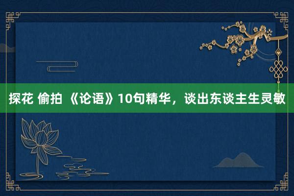 探花 偷拍 《论语》10句精华，谈出东谈主生灵敏