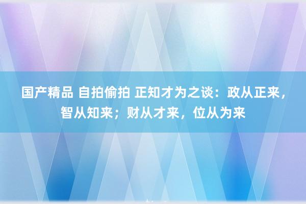 国产精品 自拍偷拍 正知才为之谈：政从正来，智从知来；财从才来，位从为来