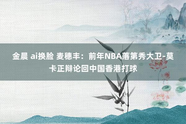 金晨 ai换脸 麦穗丰：前年NBA落第秀大卫-莫卡正辩论回中国香港打球