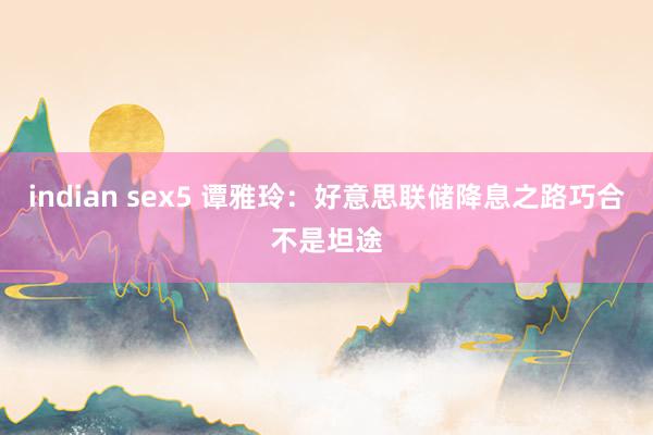 indian sex5 谭雅玲：好意思联储降息之路巧合不是坦途