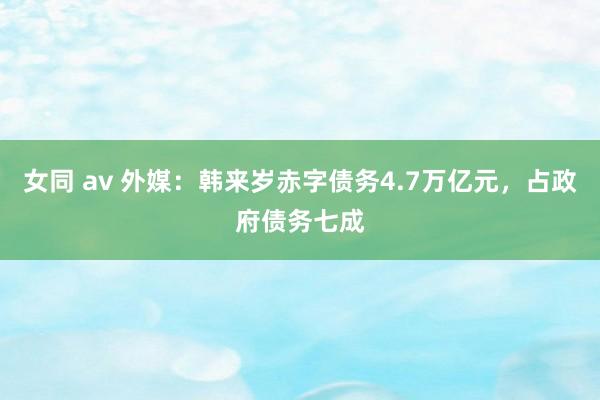 女同 av 外媒：韩来岁赤字债务4.7万亿元，占政府债务七成