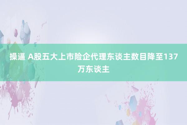 操逼 A股五大上市险企代理东谈主数目降至137万东谈主