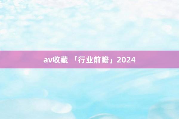 av收藏 「行业前瞻」2024