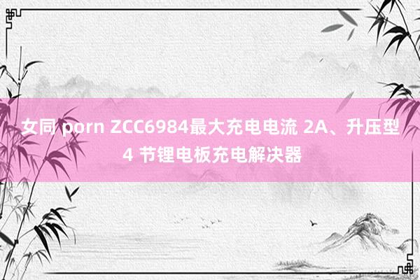 女同 porn ZCC6984最大充电电流 2A、升压型 4 节锂电板充电解决器