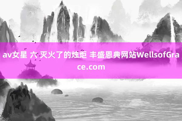 av女星 六 灭火了的烛炬 丰盛恩典网站WellsofGrace.com