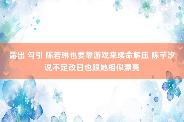 露出 勾引 陈若琳也要靠游戏来续命解压 陈芋汐说不定改日也跟她相似漂亮