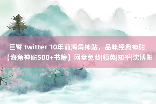 巨臀 twitter 10年前海角神贴，品味经典神贴 【海角神贴500+书籍】网盘免费|领英|知乎|沈博阳