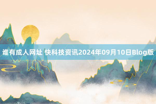 谁有成人网址 快科技资讯2024年09月10日Blog版