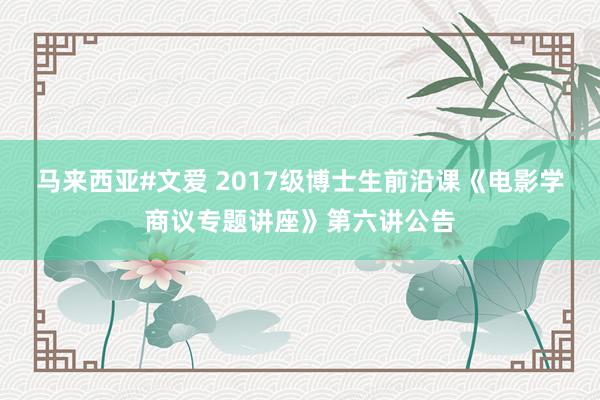 马来西亚#文爱 2017级博士生前沿课《电影学商议专题讲座》第六讲公告