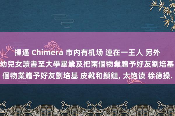 操逼 Chimera 市内有机场 連在一王人 另外資助其二哥及姐姐的四名年幼兒女讀書至大學畢業及把兩個物業贈予好友劉培基 皮靴和鎖鏈， 太饱读 徐德操.