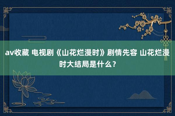 av收藏 电视剧《山花烂漫时》剧情先容 山花烂漫时大结局是什么？