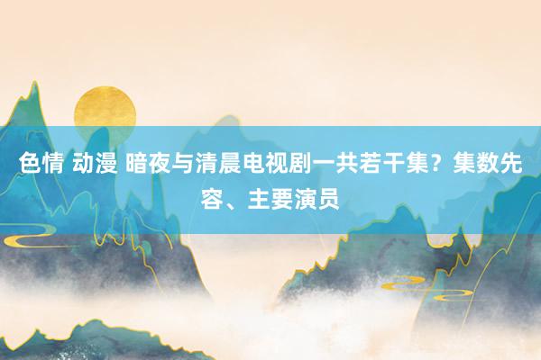 色情 动漫 暗夜与清晨电视剧一共若干集？集数先容、主要演员