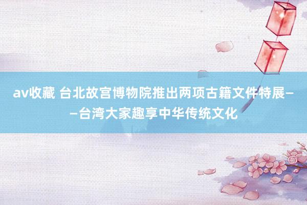 av收藏 台北故宫博物院推出两项古籍文件特展——台湾大家趣享中华传统文化