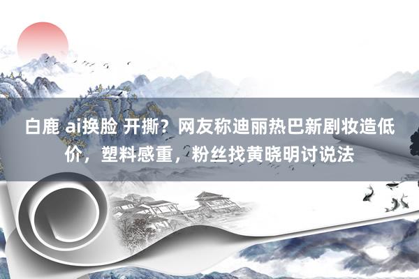 白鹿 ai换脸 开撕？网友称迪丽热巴新剧妆造低价，塑料感重，粉丝找黄晓明讨说法