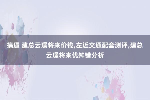 搞逼 建总云璟将来价钱，左近交通配套测评，建总云璟将来优舛错分析