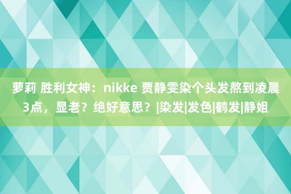 萝莉 胜利女神：nikke 贾静雯染个头发熬到凌晨3点，显老？绝好意思？|染发|发色|鹤发|静姐