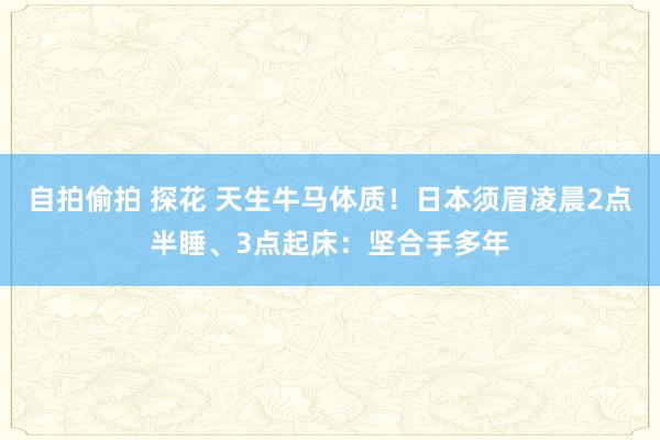 自拍偷拍 探花 天生牛马体质！日本须眉凌晨2点半睡、3点起床：坚合手多年