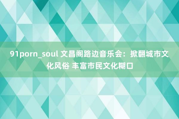 91porn_soul 文昌阁路边音乐会：掀翻城市文化风俗 丰富市民文化糊口