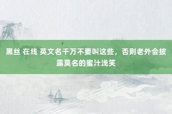 黑丝 在线 英文名千万不要叫这些，否则老外会披露莫名的蜜汁浅笑