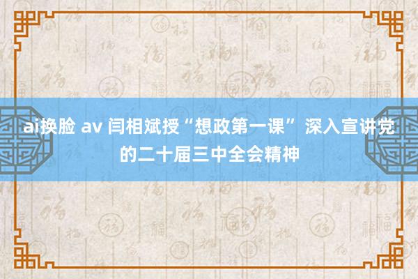 ai换脸 av 闫相斌授“想政第一课” 深入宣讲党的二十届三中全会精神