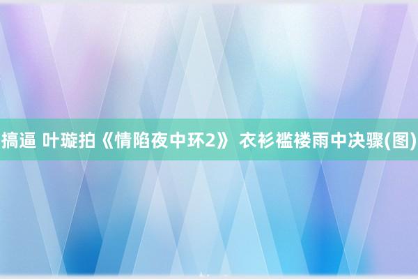 搞逼 叶璇拍《情陷夜中环2》 衣衫褴褛雨中决骤(图)