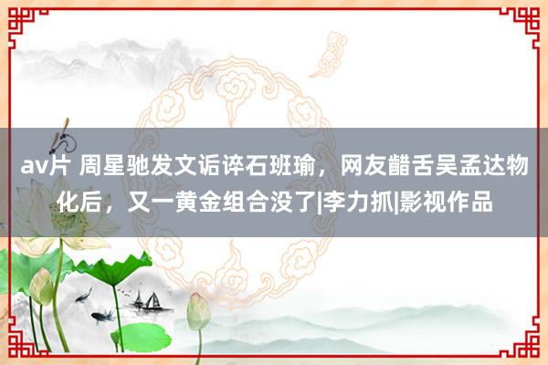 av片 周星驰发文诟谇石班瑜，网友齰舌吴孟达物化后，又一黄金组合没了|李力抓|影视作品