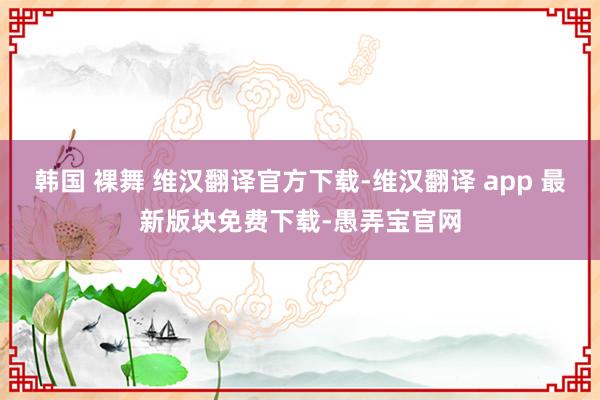 韩国 裸舞 维汉翻译官方下载-维汉翻译 app 最新版块免费下载-愚弄宝官网