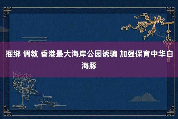 捆绑 调教 香港最大海岸公园诱骗 加强保育中华白海豚