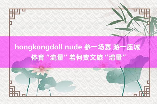 hongkongdoll nude 参一场赛 游一座城 体育“流量”若何变文旅“增量”