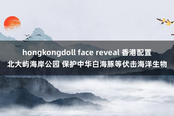 hongkongdoll face reveal 香港配置北大屿海岸公园 保护中华白海豚等伏击海洋生物