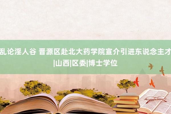 乱论淫人谷 晋源区赴北大药学院宣介引进东说念主才|山西|区委|博士学位